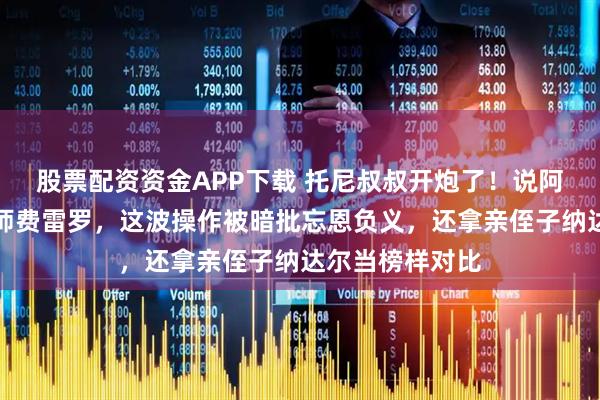 股票配资资金APP下载 托尼叔叔开炮了！说阿卡夺冠忘了恩师费雷罗，这波操作被暗批忘恩负义，还拿亲侄子纳达尔当榜样对比